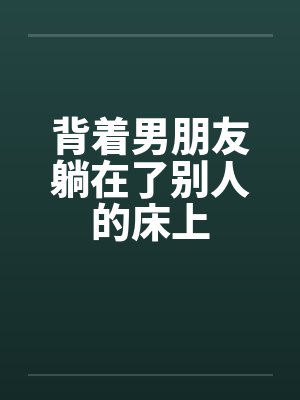 背着男朋友躺在了别人的床上 背着男朋友躺在了别人的床上
