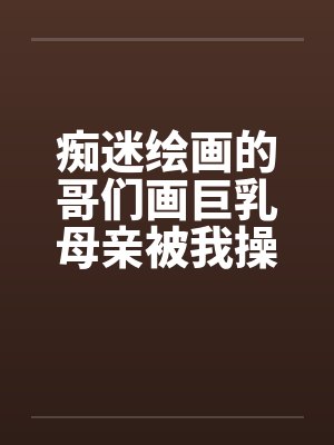 痴迷绘画的哥们画巨乳母亲被我操得高潮的场景 痴迷绘画的哥们画巨乳母亲被我操得高潮的场景