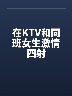 在KTV和同班女生激情四射 在KTV和同班女生激情四射