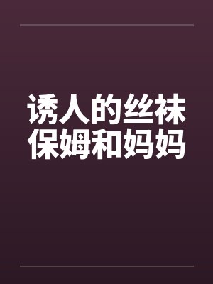 诱人的丝袜保姆和妈妈 诱人的丝袜保姆和妈妈