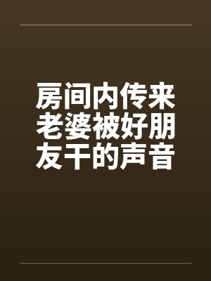 房间内传来老婆被好朋友干的声音 房间内传来老婆被好朋友干的声音