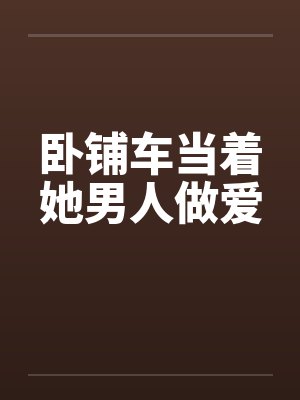 卧铺车当着她男人做爱 卧铺车当着她男人做爱