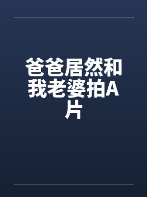 爸爸居然和我老婆拍A片 爸爸居然和我老婆拍A片