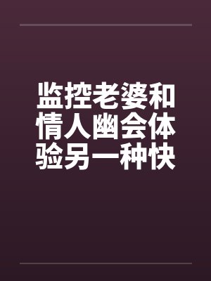 监控老婆和情人幽会体验另一种快感 监控老婆和情人幽会体验另一种快感