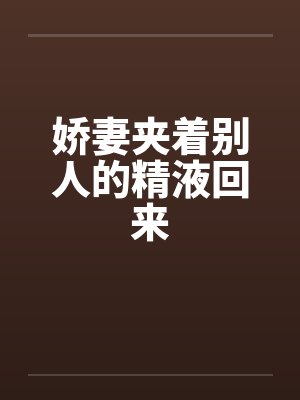 娇妻夹着别人的精液回来 娇妻夹着别人的精液回来