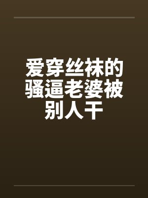 爱穿丝袜的骚逼老婆被别人干 爱穿丝袜的骚逼老婆被别人干