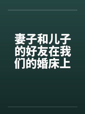 妻子和儿子的好友在我们的婚床上淫乱交媾 妻子和儿子的好友在我们的婚床上淫乱交媾