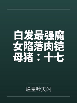 白发最强魔女陷落肉铠母猪：十七岁清冷孤高处女被兽人开发成肉便器九号并成为鸡巴套肉笔趣阁无弹窗