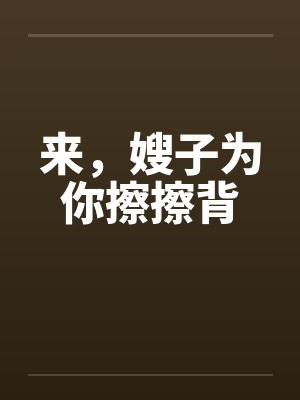 来,嫂子为你擦擦背 来,嫂子为你擦擦背