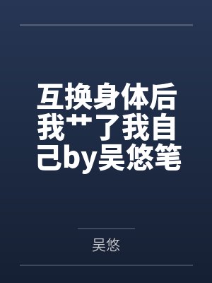 互换身体后我艹了我自己by吴悠笔趣阁无弹窗